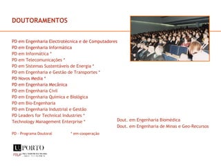 DOUTORAMENTOS PD em Engenharia Electrotécnica e de Computadores PD em Engenharia Informática PD em Informática * PD em Telecomunicações * PD em Sistemas Sustentáveis de Energia * PD em Engenharia e Gestão de Transportes * PD Novos Media * PD em Engenharia Mecânica PD em Engenharia Civil PD em Engenharia Química e Biológica PD em Bio-Engenharia PD em Engenharia Industrial e Gestão PD Leaders for Technical Industries * Technology Management Enterprise * PD - Programa Doutoral  * em cooperação Dout. em Engenharia Biomédica Dout. em Engenharia de Minas e Geo-Recursos 