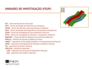 UNIDADES DE INVESTIGAÇÃO (FEUP) CEC  – Centro de Estudos da Construção CEFT  – Centro de Estudos de Fenómenos de Transporte CEHRA  – Centro de Hidráulica, Recursos Hídricos e Ambiente CESA  - Centro de Estudos de Energia Eólica e Escoamentos Atmosféricos CIGAR  - Centro de Investigação em Geo-Ambiental e Recursos CITTA  – Centro de Investigação do Território, Transportes e Ambiente GMM/IMAT  – Grupo de Materiais Metálicos do Instituto de Materiais ISRPorto  – Instituto de Sistemas e Robótica do Porto LABEST  – Laboratório da Tecnologia do Betão e do Comportamento Estrutural LEPAE  – Laboratório de Engenharia de Processos, Ambiente e Energia LSS  - Laboratório de Sinais e Sistemas LSRE/LCM  - Laboratório Associado LSRE  – Laboratório de Processos de Separação e Reacção LCM  – Laboratório de Catálise e Materiais 