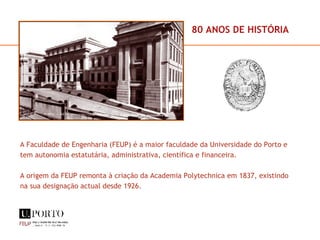 A Faculdade de Engenharia (FEUP) é a maior faculdade da Universidade do Porto e tem autonomia estatutária, administrativa, científica e financeira. A origem da FEUP remonta à criação da Academia Polytechnica em 1837, existindo na sua designação actual desde 1926. 80 ANOS DE HISTÓRIA 