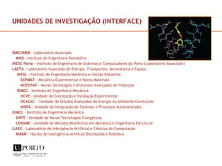 UNIDADES DE INVESTIGAÇÃO (INTERFACE) IBMC/INEB  – Laboratório Associado INEB -  Instituto de Engenharia Biomédica INESC Porto -  Instituto de Engenharia de Sistemas e Computadores do Porto (Laboratório Associado) LAETA  - Laboratório Associado de Energia, Transportes, Aeronáutica e Espaço INEGI  – Instituto de Engenharia Mecânica e Gestão Industrial EXPMAT  - Mecânica Experimental e Novos Materiais NOTEPAP  - Novas Tecnologias e Processos Avançados de Produção IDMEC  – Instituto de Engenharia Mecânica UCVE  - Unidade de Concepção e Validação Experimental UEAEAC   - Unidade de Estudos Avançados de Energia no Ambiente Construído UISPA  - Unidade de Integração de Sistemas e Processos Automatizados IDMEC  – Instituto de Engenharia Mecânica UNTE  - Unidade de Novas Tecnologias Energéticas  CENUME  - Unidade de Métodos Numéricos em Mecânica e Engenharia Estrutural  LIACC  – Laboratório de Inteligência Artificial e Ciências da Computação NIADR  - Núcleo de Inteligência Artificial Distribuída e Robótica 