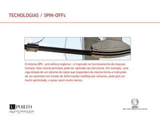 O sistema OPS - pré-esforço orgânico - é inspirado no funcionamento do músculo humano. Esse mesmo princípio pode ser aplicado nas estruturas. Por exemplo, uma viga dotada de um sistema de cabos que respondam da mesma forma a instruções de um autómato em função de deformações medidas por sensores, pode pois ser muito optimizada, e pesar assim muito menos. TECNOLOGIAS / SPIN-OFFs 