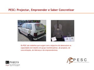 Os PESC são trabalhos que surgem com o objectivo de desenvolver as capacidades de trabalho em grupo multidisciplinar, de projecto, de concretização, de liderança e de empreendorismo. PESC: Projectar, Empreender e Saber Concretizar 