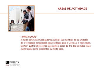 ÁREAS DE ACTIVIDADE : INVESTIGAÇÃO A maior parte dos investigadores da FEUP são membros de 23 unidades de investigação acreditadas pela Fundação para a Ciência e a Tecnologia. Existem quatro laboratórios associados e cerca de 2/3 das unidades estão classificadas como excelentes ou muito boas. 