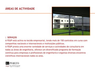 ÁREAS DE ACTIVIDADE :  SERVIÇOS  A FEUP está activa no tecido empresarial, tendo mais de 150 contratos em curso com companhias nacionais e internacionais e instituições públicas. A FEUP presta uma enorme variedade de serviços e actividades de consultoria em todas as áreas de engenharia, oferece um diversificado programa de formação contínua para empresas e profissionais de engenharia e organiza diversos encontros científicos internacionais todos os anos. 
