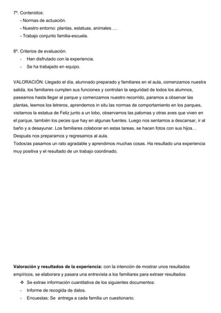 7º. Contenidos: 
- Normas de actuación. 
- Nuestro entorno: plantas, estatuas, animales…. 
- Trabajo conjunto familia-escuela. 
8º. Criterios de evaluación: 
- Han disfrutado con la experiencia. 
- Se ha trabajado en equipo. 
VALORACIÓN: Llegado el día, alumnado preparado y familiares en el aula, comenzamos nuestra 
salida, los familiares cumplen sus funciones y controlan la seguridad de todos los alumnos, 
paseamos hasta llegar al parque y comenzamos nuestro recorrido, paramos a observar las 
plantas, leemos los letreros, aprendemos in situ las normas de comportamiento en los parques, 
visitamos la estatua de Feliz junto a un lobo, observamos las palomas y otras aves que viven en 
el parque, también los peces que hay en algunas fuentes. Luego nos sentamos a descansar, ir al 
baño y a desayunar. Los familiares colaborar en estas tareas, se hacen fotos con sus hijos… 
Después nos preparamos y regresamos al aula. 
Todos/as pasamos un rato agradable y aprendimos muchas cosas. Ha resultado una experiencia 
muy positiva y el resultado de un trabajo coordinado. 
Valoración y resultados de la experiencia: con la intención de mostrar unos resultados 
empíricos, se elaborara y pasara una entrevista a los familiares para extraer resultados: 
 Se extrae información cuantitativa de los siguientes documentos: 
- Informe de recogida de datos. 
- Encuestas; Se entrega a cada familia un cuestionario. 
 