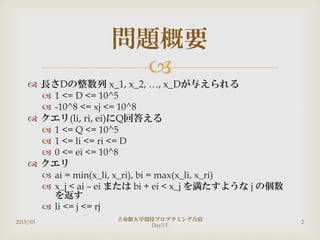
 長さDの整数列 x_1, x_2, …, x_Dが与えられる
 1 <= D <= 10^5
 -10^8 <= xj <= 10^8
 クエリ(li, ri, ei)にQ回答える
 1 <= Q <= 10^5
 1 <= li <= ri <= D
 0 <= ei <= 10^8
 クエリ
 ai = min(x_li, x_ri), bi = max(x_li, x_ri)
 x_j < ai – ei または bi + ei < x_j を満たすような j の個数
を返す
 li <= j <= rj
問題概要
2015/03
立命館大学競技プロブラミング合宿
Day3 F
2
 
