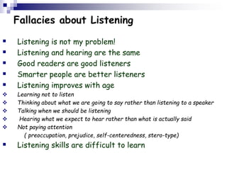 Fallacies about Listening
 Listening is not my problem!
 Listening and hearing are the same
 Good readers are good listeners
 Smarter people are better listeners
 Listening improves with age
 Learning not to listen
 Thinking about what we are going to say rather than listening to a speaker
 Talking when we should be listening
 Hearing what we expect to hear rather than what is actually said
 Not paying attention
( preoccupation, prejudice, self-centeredness, stero-type)
 Listening skills are difficult to learn
 