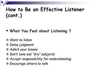 How to Be an Effective Listener
(cont.)
 What You Feel about Listening ?
 Want to listen
 Delay judgment
 Admit your biases
 Don’t tune out “dry” subjects
 Accept responsibility for understanding
 Encourage others to talk
 