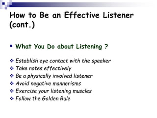 How to Be an Effective Listener
(cont.)
 What You Do about Listening ?
 Establish eye contact with the speaker
 Take notes effectively
 Be a physically involved listener
 Avoid negative mannerisms
 Exercise your listening muscles
 Follow the Golden Rule
 