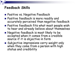 Feedback Skills
 Positive vs. Negative Feedback
 Positive feedback is more readily and
accurately perceived than negative feedback
 Positive feedback fits what most people wish
to hear and already believe about themselves
 Negative feedback is most likely to be
accepted when it comes from a credible
source if it is objective in form
 Subjective impressions carry weight only
when they come from a person with high
status and credibility
 