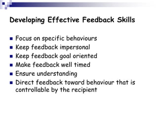 Developing Effective Feedback Skills
 Focus on specific behaviours
 Keep feedback impersonal
 Keep feedback goal oriented
 Make feedback well timed
 Ensure understanding
 Direct feedback toward behaviour that is
controllable by the recipient
 