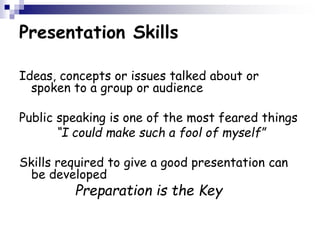 Presentation Skills
Ideas, concepts or issues talked about or
spoken to a group or audience
Public speaking is one of the most feared things
“I could make such a fool of myself”
Skills required to give a good presentation can
be developed
Preparation is the Key
 
