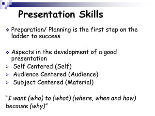 Presentation Skills
 Preparation/ Planning is the first step on the
ladder to success
 Aspects in the development of a good
presentation
 Self Centered (Self)
 Audience Centered (Audience)
 Subject Centered (Material)
“I want (who) to (what) (where, when and how)
because (why)”
 