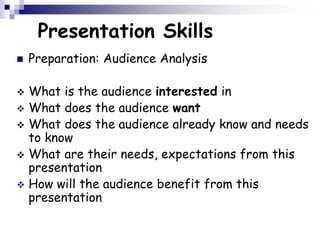 Presentation Skills
 Preparation: Audience Analysis
 What is the audience interested in
 What does the audience want
 What does the audience already know and needs
to know
 What are their needs, expectations from this
presentation
 How will the audience benefit from this
presentation
 