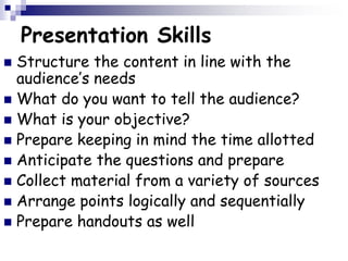 Presentation Skills
 Structure the content in line with the
audience’s needs
 What do you want to tell the audience?
 What is your objective?
 Prepare keeping in mind the time allotted
 Anticipate the questions and prepare
 Collect material from a variety of sources
 Arrange points logically and sequentially
 Prepare handouts as well
 