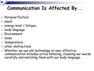 Communication Is Affected By...
 Personal Factors
 mood
 energy level / fatigue
 body language
 Environment
 noise
 temperature
 other distractions
 Whether we use old technology or new, effective
communication includes active listening, choosing our words
carefully and matching them with our body language.
 