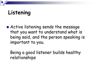 Listening
 Active listening sends the message
that you want to understand what is
being said, and the person speaking is
important to you.
Being a good listener builds healthy
relationships
 