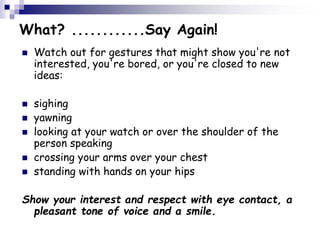 What? ............Say Again!
 Watch out for gestures that might show you're not
interested, you're bored, or you're closed to new
ideas:
 sighing
 yawning
 looking at your watch or over the shoulder of the
person speaking
 crossing your arms over your chest
 standing with hands on your hips
Show your interest and respect with eye contact, a
pleasant tone of voice and a smile.
 