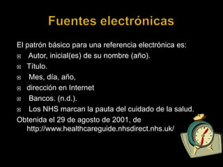 Fuentes electrónicas El patrón básico para una referencia electrónica es:Autor, inicial(es) de su nombre (año). Título.Mes, día, año, dirección en Internet Bancos. (n.d.).Los NHS marcan la pauta del cuidado de la salud.Obtenida el 29 de agosto de 2001, de http://www.healthcareguide.nhsdirect.nhs.uk/ 