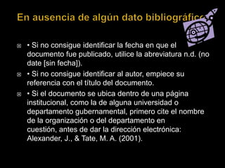 En ausencia de algún dato bibliográfico.• Si no consigue identificar la fecha en que el documento fue publicado, utilice la abreviatura n.d. (no date [sin fecha]).• Si no consigue identificar al autor, empiece su referencia con el título del documento. • Si el documento se ubica dentro de una página institucional, como la de alguna universidad o departamento gubernamental, primero cite el nombre de la organización o del departamento en cuestión, antes de dar la dirección electrónica: Alexander, J., & Tate, M. A. (2001). 