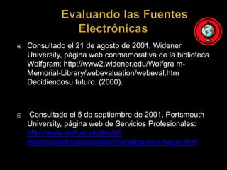 	Evaluando las Fuentes ElectrónicasConsultado el 21 de agosto de 2001, WidenerUniversity, página web conmemorativa de la biblioteca Wolfgram: http://www2.widener.edu/Wolfgra m-Memorial-Library/webevaluation/webeval.htm Decidiendosu futuro. (2000). Consultado el 5 de septiembre de 2001, Portsmouth University, página web de Servicios Profesionales: http://www.port.ac.uk/depart ments/careers/plancareer/deciding-your-future.htm