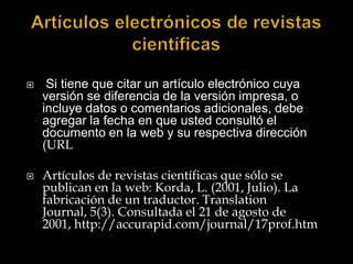 Artículos electrónicos de revistas científicas  Si tiene que citar un artículo electrónico cuya versión se diferencia de la versión impresa, o incluye datos o comentarios adicionales, debe agregar la fecha en que usted consultó el documento en la web y su respectiva dirección (URLArtículos de revistas científicas que sólo se publican en la web: Korda, L. (2001, Julio). La fabricación de un traductor. TranslationJournal, 5(3). Consultada el 21 de agosto de 2001, http://accurapid.com/journal/17prof.htm 