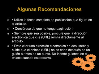 Algunas Recomendaciones• Utilice la fecha completa de publicación que figura en el artículo. • Cerciórese de que no tenga paginación. • Siempre que sea posible, procure que la dirección electrónica que cite (URL) remita directamente al artículo. • Evite citar una dirección electrónica en dos líneas y cuide que el enlace (URL) no se corte después de un guión o antes de un punto. No inserte guiones en el enlace cuando esto ocurra. 
