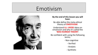 Emotivism
By the end of this lesson you will
have:
Be able define the meta-ethical
theory of EMOTIVISM.
Understand A.J. AYERS ideas on
emotivism and why it’s called the
‘BOO-HURRAH THEORY’.
Be confident with using the following
terms:
- Non-cognitive
- Verified
- Analytic
- Synthetic
 