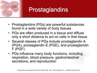 Prostaglandins

• Prostaglandins (PGs) are powerful substances
  found in a wide variety of body tissues
• PGs are often produced in a tissue and diffuse
  only a short distance to act on cells in that tissue
• Several classes of PGs include prostaglandin A
  (PGA), prostaglandin E (PGE), and prostaglandin
  F (PGF)
• PGs influence many body functions, including
  respiration, blood pressure, gastrointestinal
  secretions, and reproduction

      Mosby items and derived items © 2010, 2006, 2002, 1997, 1992 by Mosby, Inc., an affiliate of Elsevier Inc.
 