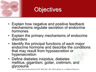Objectives

• Explain how negative and positive feedback
  mechanisms regulate secretion of endocrine
  hormones
• Explain the primary mechanisms of endocrine
  disorders
• Identify the principal functions of each major
  endocrine hormone and describe the conditions
  that may result from hyposecretion or
  hypersecretion
• Define diabetes insipidus, diabetes
  mellitus, gigantism, goiter, cretinism, and
  glycosuria
     Mosby items and derived items © 2010, 2006, 2002, 1997, 1992 by Mosby, Inc., an affiliate of Elsevier Inc.
 