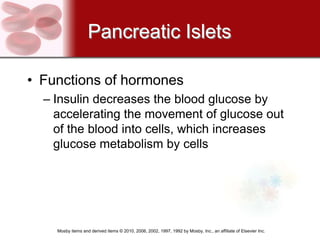 Pancreatic Islets

• Functions of hormones
  – Insulin decreases the blood glucose by
    accelerating the movement of glucose out
    of the blood into cells, which increases
    glucose metabolism by cells




    Mosby items and derived items © 2010, 2006, 2002, 1997, 1992 by Mosby, Inc., an affiliate of Elsevier Inc.
 