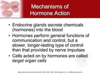 Mechanisms of
                       Hormone Action

• Endocrine glands secrete chemicals
  (hormones) into the blood
• Hormones perform general functions of
  communication and control, but a
  slower, longer-lasting type of control
  than that provided by nerve impulses
• Cells acted on by hormones are called
  target organ cells

    Mosby items and derived items © 2010, 2006, 2002, 1997, 1992 by Mosby, Inc., an affiliate of Elsevier Inc.
 