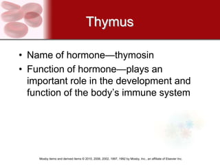 Thymus

• Name of hormone—thymosin
• Function of hormone—plays an
  important role in the development and
  function of the body’s immune system




    Mosby items and derived items © 2010, 2006, 2002, 1997, 1992 by Mosby, Inc., an affiliate of Elsevier Inc.
 