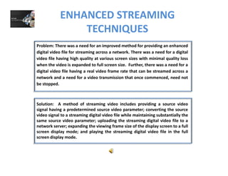 ENHANCED STREAMING 
TECHNIQUESQ
Problem: There was a need for an improved method for providing an enhanced
digital video file for streaming across a network. There was a need for a digital
video file having high quality at various screen sizes with minimal quality loss
when the video is expanded to full screen size. Further, there was a need for a
digital video file having a real video frame rate that can be streamed across a
network and a need for a video transmission that once commenced need notnetwork and a need for a video transmission that once commenced, need not
be stopped.
Solution: A method of streaming video includes providing a source video
signal having a predetermined source video parameter; converting the source
video signal to a streaming digital video file while maintaining substantially the
same source video parameter; uploading the streaming digital video file to asame source video parameter; uploading the streaming digital video file to a
network server; expanding the viewing frame size of the display screen to a full
screen display mode; and playing the streaming digital video file in the full
screen display mode.
 