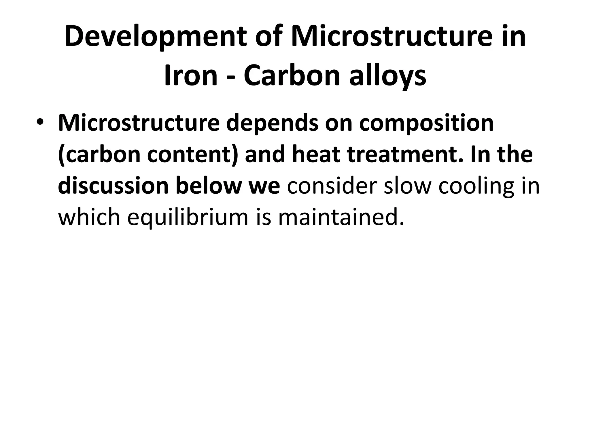 Development of Microstructure in
Iron - Carbon alloys
• Microstructure depends on composition
(carbon content) and heat treatment. In the
discussion below we consider slow cooling in
which equilibrium is maintained.

 