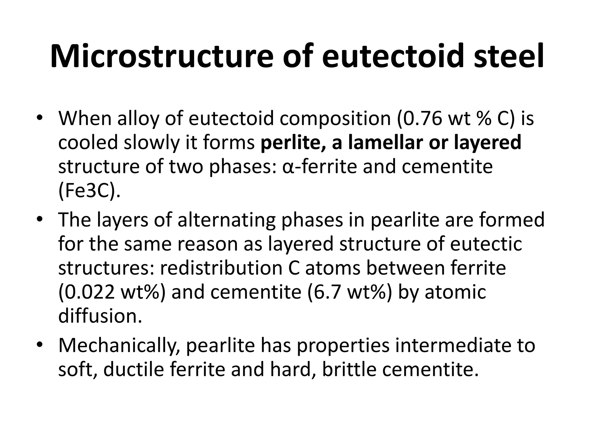 Microstructure of eutectoid steel
• When alloy of eutectoid composition (0.76 wt % C) is
cooled slowly it forms perlite, a lamellar or layered
structure of two phases: α-ferrite and cementite
(Fe3C).
• The layers of alternating phases in pearlite are formed
for the same reason as layered structure of eutectic
structures: redistribution C atoms between ferrite
(0.022 wt%) and cementite (6.7 wt%) by atomic
diffusion.
• Mechanically, pearlite has properties intermediate to
soft, ductile ferrite and hard, brittle cementite.

 