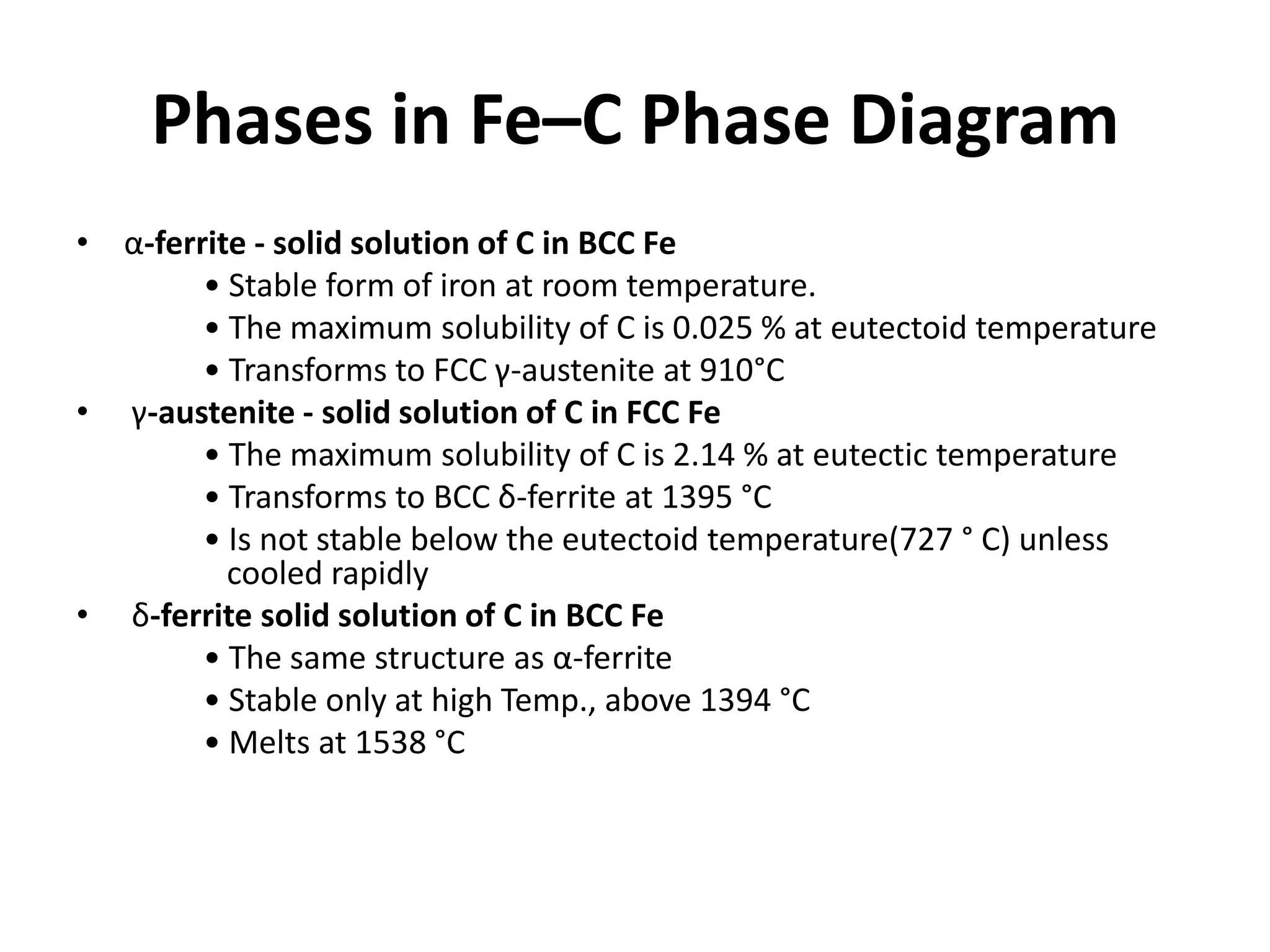 Phases in Fe–C Phase Diagram
• α-ferrite - solid solution of C in BCC Fe
• Stable form of iron at room temperature.
• The maximum solubility of C is 0.025 % at eutectoid temperature
• Transforms to FCC γ-austenite at 910°C
• γ-austenite - solid solution of C in FCC Fe
• The maximum solubility of C is 2.14 % at eutectic temperature
• Transforms to BCC δ-ferrite at 1395 °C
• Is not stable below the eutectoid temperature(727 ° C) unless
cooled rapidly
• δ-ferrite solid solution of C in BCC Fe
• The same structure as α-ferrite
• Stable only at high Temp., above 1394 °C
• Melts at 1538 °C

 