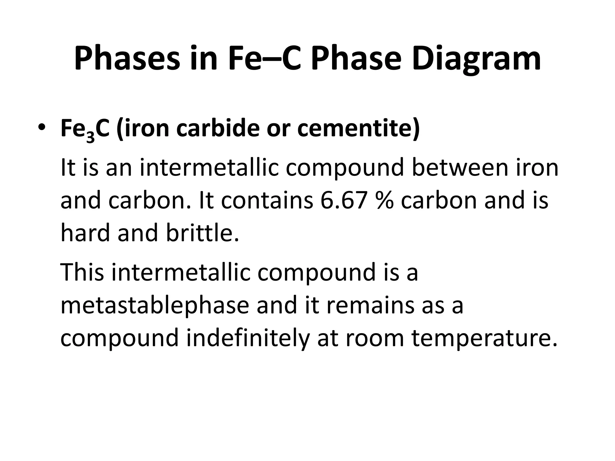 Phases in Fe–C Phase Diagram
• Fe3C (iron carbide or cementite)
It is an intermetallic compound between iron
and carbon. It contains 6.67 % carbon and is
hard and brittle.
This intermetallic compound is a
metastablephase and it remains as a
compound indefinitely at room temperature.

 