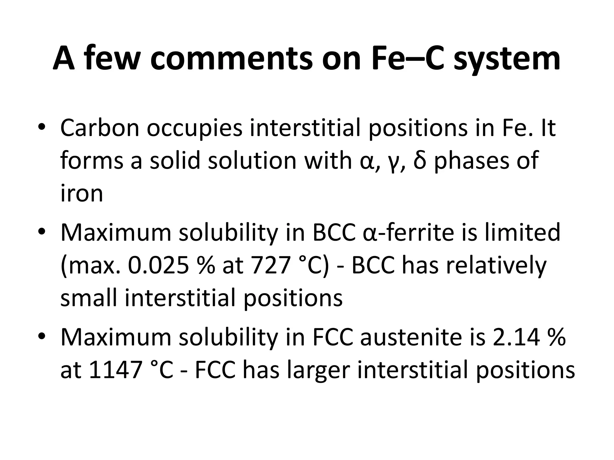 A few comments on Fe–C system
• Carbon occupies interstitial positions in Fe. It
forms a solid solution with α, γ, δ phases of
iron
• Maximum solubility in BCC α-ferrite is limited
(max. 0.025 % at 727 °C) - BCC has relatively
small interstitial positions
• Maximum solubility in FCC austenite is 2.14 %
at 1147 °C - FCC has larger interstitial positions

 