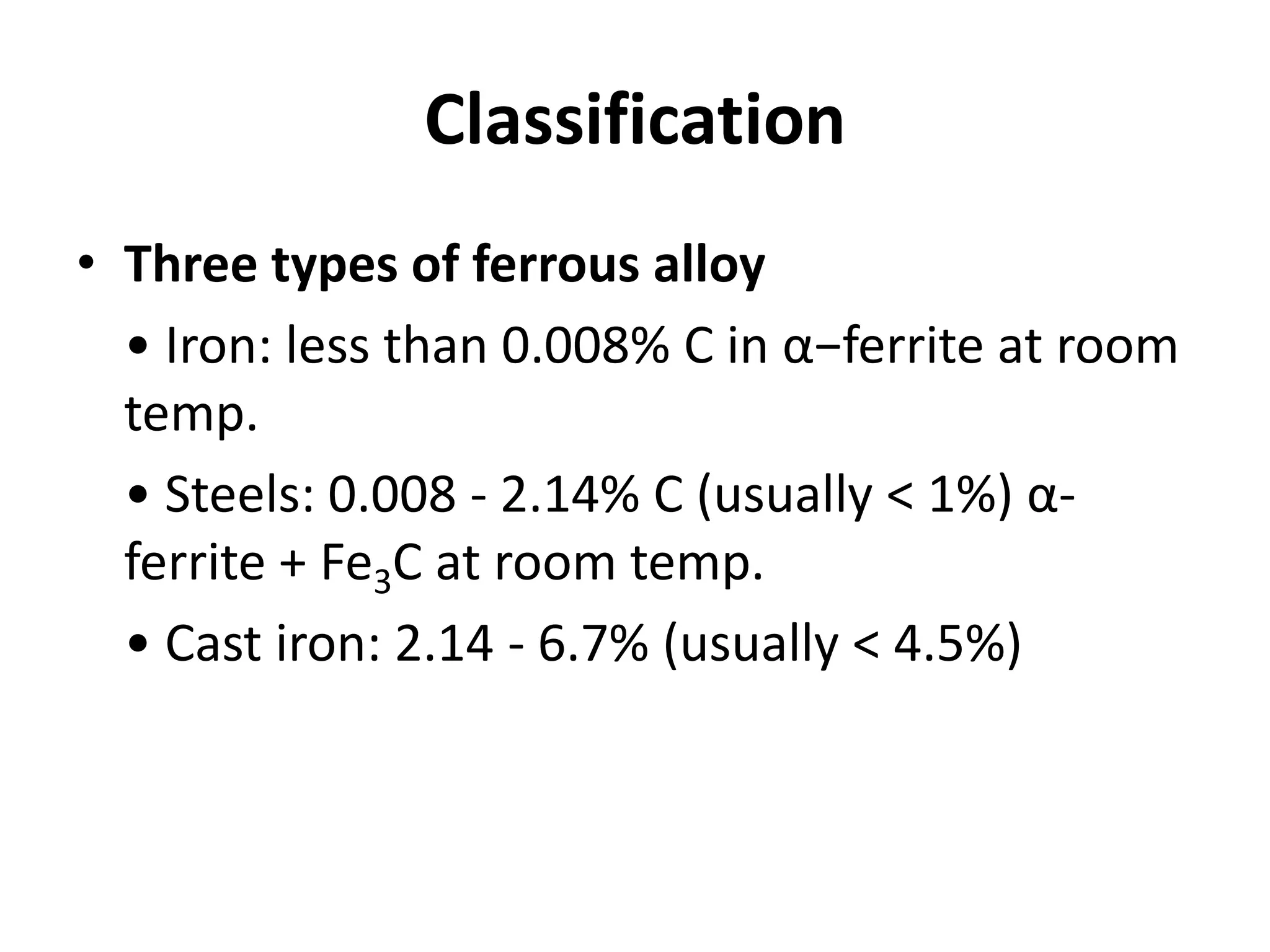 Classification
• Three types of ferrous alloy
• Iron: less than 0.008% C in α−ferrite at room
temp.
• Steels: 0.008 - 2.14% C (usually < 1%) αferrite + Fe3C at room temp.
• Cast iron: 2.14 - 6.7% (usually < 4.5%)

 