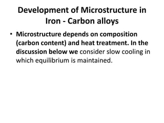 Development of Microstructure in
Iron - Carbon alloys
• Microstructure depends on composition
(carbon content) and heat treatment. In the
discussion below we consider slow cooling in
which equilibrium is maintained.

 
