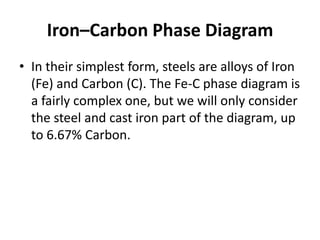 Iron–Carbon Phase Diagram
• In their simplest form, steels are alloys of Iron
(Fe) and Carbon (C). The Fe-C phase diagram is
a fairly complex one, but we will only consider
the steel and cast iron part of the diagram, up
to 6.67% Carbon.

 