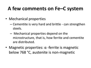 A few comments on Fe–C system
• Mechanical properties
– Cementite is very hard and brittle - can strengthen
steels.
– Mechanical properties depend on the
microstructure, that is, how ferrite and cementite
are distributed.

• Magnetic properties: α -ferrite is magnetic
below 768 °C, austenite is non-magnetic

 