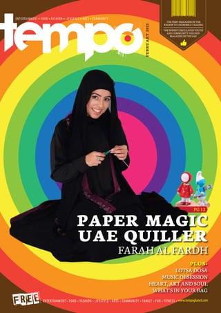 THE FIRST MAGAZINE IN THE
                       REGION TO USE MOBILE TAGGING




       FEBRUARY 2013
                       THE WIDEST CIRCULATED YOUTH
                         AND COMMUNITY FOCUSED
                           MAGAZINE IN THE UAE




                                            PG 12


PAPER MAGIC
UAE QUILLER
   FARAH AL FARDH
                               PLUS+
                           LOTSA DOSA
                     MUSIC OBSESSION
                  HEART, ART AND SOUL
                   WHAT'S IN YOUR BAG
 