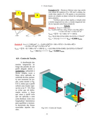 F – Flexão Simples

Exemplo 6.7.2 – Deseja-se fabricar uma viga caixão
com tábuas de madeira (10 x 100 mm2) coladas, havendo duas opções (A e B) quanto a seu posicionamento em relação ao plano vertical do carregamento
(peso próprio).
Verificar, para as duas opções, a relação entre
a tensão tangencial na cola e a tensão tangencial média na viga para uma força cortante Q.
Solução
Posição A: Área A = 1.000 mm2;
ILN =2 x[10 x1003/12 + 100 x 103/12 + 10 x100 x 552] =

A
B

6

4

-6

4

= 7,733 x 10 mm = 7,733 x 10 m

cola

τmédia = Q/A = Q / 1.000 x 10 -6 = 1.000 Q;
τcola =Q.(0,100x 0,010x 0,055) / (2x 0,010) x 7,733x10-6
τcola = 355,6 Q >>>>>> τcola = 0,3556 τmédia

100

10

Posição B: Área A = 1.000 mm2; ILN =2 x[10 x1003/12 + 100 x 103/12 + 10 x100 x 452] =

τmédia = Q/A

= 5,733 x 106 mm4 = 5,733 x 10-6 m4
= Q / 1.000 x 10-6 = 1.000 Q; τcola = Q.(0,100x 0,010x 0,045) / (2x 0,010) x 5,733x10-6

τcola = 392,5 Q >>>>>> τcola = 0,3925 τmédia

6.8 – Centro de Torção.
A distribuição das
tensões tangenciais ao
longo das paredes de um
perfil delgado aberto e
assimétrico, submetido à
flexão simples (com a
força ativa aplicada no
centróide da área, portanto sem momento de torção, como mostra a Fig.
6.8.1), indica que o perfil
sofrerá uma torção (apesar de se ter T = 0!). Para
se evitar que tal deformação ocorra, a força
que ataca o perfil teria
que ser aplicada a uma
certa distância δ do eixo
longitudinal baricêntrico
para equilibrar o momento decorrente das forças
associadas àquelas tensões.

τ

P

δ
Fig. 6.8.1– Centro de Torção

26

 