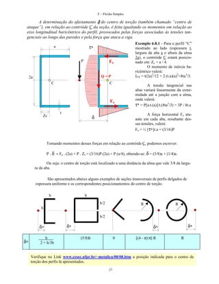 F – Flexão Simples

A determinação do afastamento δ do centro de torção (também chamado “centro de
ataque”), em relação ao centróide C da seção, é feita igualando os momentos em relação ao
eixo longitudinal baricêntrico do perfil, provocados pelas forças associadas às tensões tangenciais ao longo das paredes e pela força que ataca a viga.

τ∗

a

P

Fa
Q=P

2a
C

C

Fa
t

Zc

Exemplo 6.8.1 - Para o perfil “C”
mostrado ao lado (espessura t,
largura da aba a e altura da alma
2a), o centróide C estará posicionado em: Zc = a / 4.
O momento de inércia baricêntrico valerá:
ILN = t(2a)3/12 + 2 (t.a)(a)2=8ta3/3.
A tensão tangencial nas
abas variará linearmente da extremidade até a junção com a alma,
onde valerá:
τ* = P[a.t.(a)]/t.(8ta3/3) = 3P / 8t.a
A força horizontal Fa atuante em cada aba, resultante dessas tensões, valerá:
Fa = ½ [τ∗]t.a = (3/16)P

δ

Tomando momentos dessas forças em relação ao centróide C, podemos escrever:
P . δ = Fa . (2a) + P . Zc = (3/16)P.(2a) + P (a/4), obtendo-se: δ = (3/8)a + (1/4)a.
Ou seja: o centro de torção está localizado a uma distância da alma que vale 3/8 da largura da aba.
São apresentados abaixo alguns exemplos de seções transversais de perfis delgados de
espessura uniforme e os correspondentes posicionamentos do centro de torção.
b

b
b/2

R

R

h
b/2

δ∗
δ∗

b
2 + h/3b

δ∗

δ∗

δ∗
(5/8)b

0

[(4 - π)/π] R

R

Verifique no Link www.cesec.ufpr.br/~metalica/08/08.htm a posição indicada para o centro de
torção dos perfis lá apresentados.
27

 