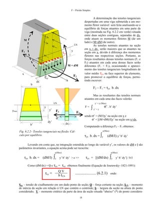 F – Flexão Simples

A determinação das tensões tangenciais
despertadas em uma viga submetida a um momento fletor variável será feita analisando-se o
equilíbrio de forças atuantes em uma parte da
viga (mostrada na Fig. 6.2.2 em verde) situada
entre duas seções contíguas, separadas de dx,
onde atuam os momentos fletores M (de um
lado) e M+dM (de outro).
As tensões normais atuantes na seção
em x + dx serão maiores que as atuantes na
seção em x, devido à diferença dos momentos
fletores nas respectivas seções. Portanto, as
forças resultantes dessas tensões normais (F1 e
F2) atuantes em cada uma dessas faces serão
diferentes (F1 < F2), ocasionando o aparecimento das tensões tangenciais longitudinais de
valor médio τyx na face superior do elemento,
para promover o equilíbrio de forças, permitindo escrever:

M
LN

F1

y

τyx

M + dM
x

F2

τxy
dx
b

F2 – F1 = τyx b. dx
Mas as resultantes das tensões normais
atuantes em cada uma das faces valerão:
LN

y’ = y (Max)

F=

y
y’

ymax

F1

F2

sendo σ’ = (M/I)y’ na seção em x e
σ’ = [(M+dM)/I]y’ na seção em x+dx.

σ’
dy’

σ’ . b’ dy’

∫ y’ = y

dx

b’

Computando a diferença F2 – F1 obtemos:
y(Max)

Fig. 6.2.2– Tensões tangenciais na flexão. Cálculo por equilíbrio.

τyx b. dx = ∫y

(dM/I) y’ b’ dy’

Levando em conta que, na integração estendida ao longo da variável y’, os valores de dM e I são
parâmetros invariantes, a equação acima pode ser reescrita:
y(Max)

τyx b. dx = (dM/I)

∫y

y(Max)

τyx = [(dM/dx)

y’ b’ dy’ > e >>

∫y

y’ b’ dy’] / b I

Como (dM/dx) = Q e τyx = τxy obtemos finalmente (Equação de Jourawsky~1821-1891):

τxy =

QV
b ILN

..................... (6.2.1)

onde:

τxy – tensão de cisalhamento em um dado ponto da seção; Q – força cortante na seção; ILN – momento
de inércia da seção em relação à LN que contém o centróide; b – largura da seção na altura do ponto
considerado; V – momento estático da parte da área da seção situada “abaixo” (*) do ponto considera18

 