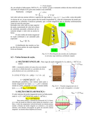 F – Flexão Simples

do, em relação à linha neutra. NOTA (*) - ou “acima”, já que o momento estático da área total da seção
será nulo em relação à LN, pois esta contém o seu centróide.
Realmente: a integral
y’ = y(Max)

∫

V = y’= y
y’ b’ dy’
terá valor nulo nas arestas inferior e superior da viga (onde y = yMax e y = - yMin), aliás como não poderia deixar de ser, já que nessas partes não há tensão longitudinal τyx (não há componente de tensão perpendicular ao contorno). Conclui-se portanto, que a tensão tangencial não se distribui uniformemente
como no caso do corte puro
τ=0
iniciando com valor nulo no topo superior
da seção, aumentando de valor até a altura
do centróide, passando a diminuir até novamente atingir o valor zero na aresta inτ med
ferior.
O valor médio da tensão tangencial
na seção continuará a ser calculado pela
expressão:
τmed = Q / A.

τ Max

A distribuição das tensões ao longo dos diversos pontos da seção dependerá de seu formato.

6.3 – Várias formas de seção.

τ=0
Fig. 6.2.3- Distribuição das tensões de cisalhamento em uma viga simétrica sob flexão simples

a) SEÇÃO RETANGULAR – Para vigas de seção retangular b x h, onde ILN = bh3/12, teb
remos:
τMax = 1,5 τmed
OBS.: o momento estático de uma área em relação
a um eixo é obtido fazendo-se o produto da área
pela distância de seu centróide ao eixo.

h/2
y

τ = [12 Q / b2 h3] [( ½ h – y)b][y + ½ ( ½ h – y)]

h/2

τ = (6Q/bh3)[(h/2)2 – y2)
(distribuição parabólica, com valores nulos para a
tensão tangencial nos topos -- y = + h/2 e máxima
tensão no centro, atingindo 1,5 vezes a tensão média
Q/A --------- τMax = (3/2)(Q/A)

τmed
Fig. 6.3.1 – Tensões tangenciais em vigas de seção retangular e circular

b) SEÇÃO CIRCULAR MACIÇA -

τMax = 1,33 τmed

O valor máximo da tensão tangencial ocorre na linha neutra
onde b = d, V = (πd2/8)(2d/3π), sendo I = πd4/64, e

τMax = (4/3)(Q/A).

Para outros pontos, a fórmula de Jourawski (6.2.1) fornece o valor da tensão na linha de centro (plano de simetria) e, também, o valor da componente vertical da tensão nos demais pontos
(sendo a direção da tensão tangente ao contorno e, nos pontos
internos, com direção convergente ao ponto de encontro dessas
tangentes na mesma altura (hipótese de Green).
19

τMax
d

 