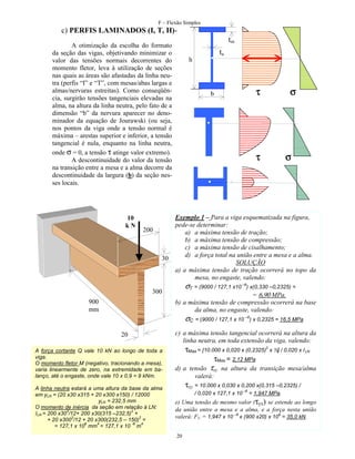 F – Flexão Simples

c) PERFIS LAMINADOS (I, T, H)tm

A otimização da escolha do formato
da seção das vigas, objetivando minimizar o
valor das tensões normais decorrentes do
momento fletor, leva à utilização de seções
nas quais as áreas são afastadas da linha neutra (perfis “I” e “T”, com mesas/abas largas e
almas/nervuras estreitas). Como conseqüência, surgirão tensões tangenciais elevadas na
alma, na altura da linha neutra, pelo fato de a
dimensão “b” da nervura aparecer no denominador da equação de Jourawski (ou seja,
nos pontos da viga onde a tensão normal é
máxima – arestas superior e inferior, a tensão
tangencial é nula, enquanto na linha neutra,
onde σ = 0, a tensão τ atinge valor extremo).
A descontinuidade do valor da tensão
na transição entre a mesa e a alma decorre da
descontinuidade da largura (b) da seção nesses locais.

10
kN

200

30

300
900
mm

ta
h

τ

b

τ

σ

σ

Exemplo 1 – Para a viga esquematizada na figura,
pede-se determinar:
a) a máxima tensão de tração;
b) a máxima tensão de compressão;
c) a máxima tensão de cisalhamento;
d) a força total na união entre a mesa e a alma.
SOLUÇÃO
a) a máxima tensão de tração ocorrerá no topo da
mesa, no engaste, valendo:

σT = (9000 / 127,1 x10 –6) x(0,330 –0,2325) =

= 6,90 MPa.
b) a máxima tensão de compressão ocorrerá na base
da alma, no engaste, valendo:

σC = (9000 / 127,1 x 10 –6) x 0,2325 = 16,5 MPa

20
A força cortante Q vale 10 kN ao longo de toda a
viga.
O momento fletor M (negativo, tracionando a mesa),
varia linearmente de zero, na extremidade em balanço, até o engaste, onde vale 10 x 0,9 = 9 kNm.
A linha neutra estará a uma altura da base da alma
em yLN = (20 x30 x315 + 20 x300 x150) / 12000
yLN = 232,5 mm
O momento de inércia da seção em relação à LN:
3
2
ILN = 200 x30 /12+ 200 x30(315 –232,5) +
3
2
+ 20 x300 /12 + 20 x300(232,5 – 150) =
6
4
-6
4
= 127,1 x 10 mm = 127,1 x 10 m

c) a máxima tensão tangencial ocorrerá na altura da
linha neutra, em toda extensão da viga, valendo:

τMax = [10.000 x 0,020 x (0,2325)2 x ½] / 0,020 x I LN
τMax = 2,12 MPa

d) a tensão τxy na altura da transição mesa/alma
valerá:

τxy = 10.000 x 0,030 x 0,200 x(0,315 –0,2325) /
/ 0,020 x 127,1 x 10

–6

= 1,947 MPa.

e) Uma tensão de mesmo valor (τyx) se estende ao longo
da união entre a mesa e a alma, e a força nesta união
valerá: FU = 1,947 x 10 –6 x (900 x20) x 106 = 35,0 kN.
20

 