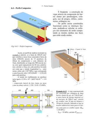 F – Flexão Simples

6.4 – Perfis Compostos
É freqüente a construção de
vigas através da composição de barras chatas por parafusagem, colagem, uso de pregos, rebites, cantoneiras, soldagem, etc.
Os perfis assim constituídos
funcionam como se inteiriços fossem, podendo-se calcular os esforços nos elementos de união computando as tensões médias nas faces
que estão sendo unidas.

Fig. 6.4.1 – Perfis Compostos
60mm – 15 paraf. d= 5mm

10
kN

Assim, no perfil de madeira mostrado no
exemplo 1 anterior, se a barra de 200x30 mm2
que constitui a mesa fosse conectada à barra da
alma (300x20) através de 15 parafusos de
60mm de comprimento e com diâmetro de
5mm, distribuídos ao longo dos 900 mm da mesa, com igual espaçamento de 60 mm, poderíamos calcular a força em cada parafuso levando
em conta que a tensão longitudinal τyx entre
mesa e alma vale 1,947 MPa, o que corresponde
a uma força de valor 1,947x20x60= = 2,336 kN
para cada parafuso.
A tensão de cisalhamento no parafuso
seria igual a 2,336 x 103 / [π(5)2/4]x10 –6 = 119
MPa.
- compressão lateral do furo (tanto na mesa
como na alma) valeria: 2.336 / 5x30=15,6MPa
400

P

400

30

300
900
mm

150
20

200

200

15
16

20
100

21

Exemplo 6.4.1– A viga esquematizada
foi construída por soldagem de duas
barras chatas de aço, de 150x20 mm2,
a outra barra de mesmo material como nervura, de 200x15 mm2, através
de cordões com 10 mm de largura e
30 mm de extensão. Sabendo-se que as
tensões admissíveis tanto para as barras como para os cordões sejam: σadm
=120 MPa e
τadm =70 MPa, calcular Padmissivel.

 